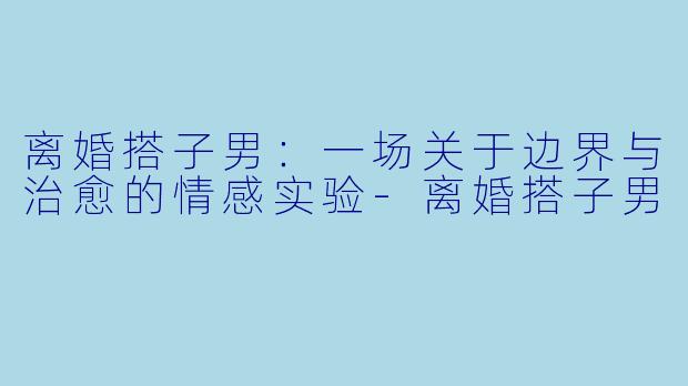 离婚搭子男：一场关于边界与治愈的情感实验-离婚搭子男