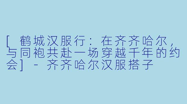 [鹤城汉服行：在齐齐哈尔，与同袍共赴一场穿越千年的约会]