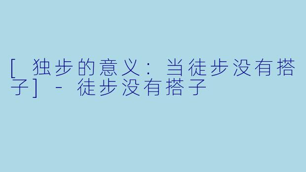 [独步的意义：当徒步没有搭子]-徒步没有搭子