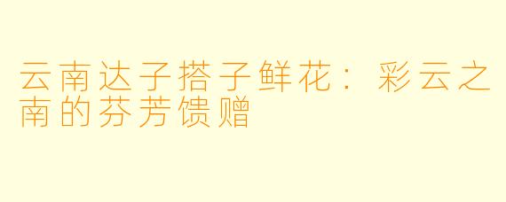 云南达子搭子鲜花：彩云之南的芬芳馈赠
