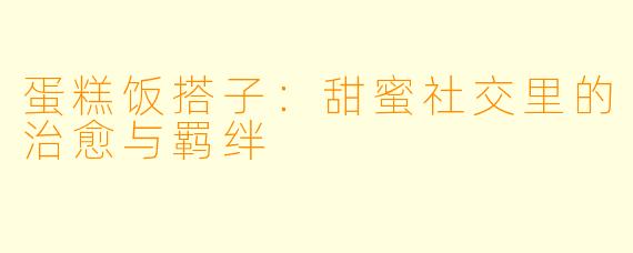 蛋糕饭搭子：甜蜜社交里的治愈与羁绊