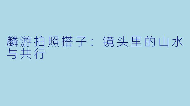 麟游拍照搭子：镜头里的山水与共行