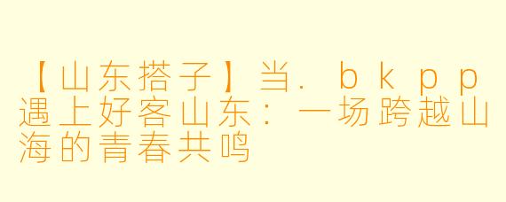 【山东搭子】当.bkpp遇上好客山东：一场跨越山海的青春共鸣