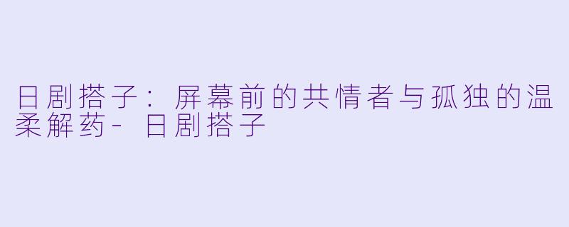 日剧搭子:屏幕前的共情者与孤独的温柔解药-日剧搭子
