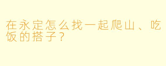 在永定怎么找一起爬山、吃饭的搭子？