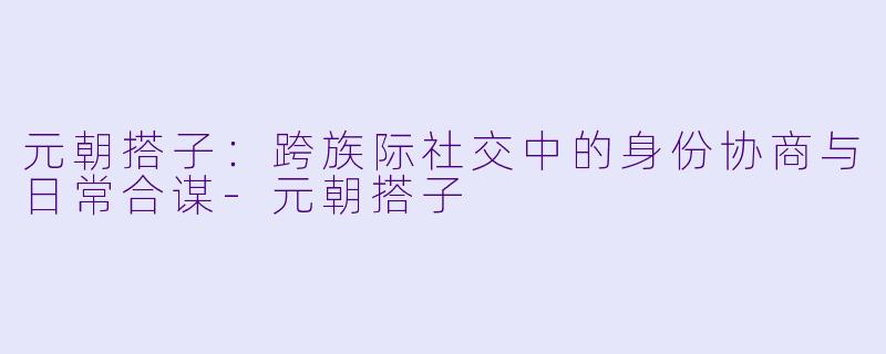 元朝搭子：跨族际社交中的身份协商与日常合谋-元朝搭子