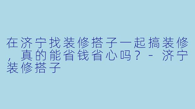 在济宁找装修搭子一起搞装修，真的能省钱省心吗？