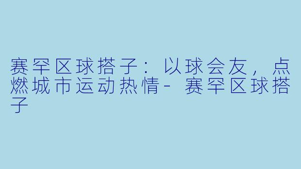 赛罕区球搭子：以球会友，点燃城市运动热情-赛罕区球搭子