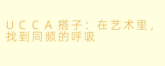 UCCA搭子：在艺术里，找到同频的呼吸
