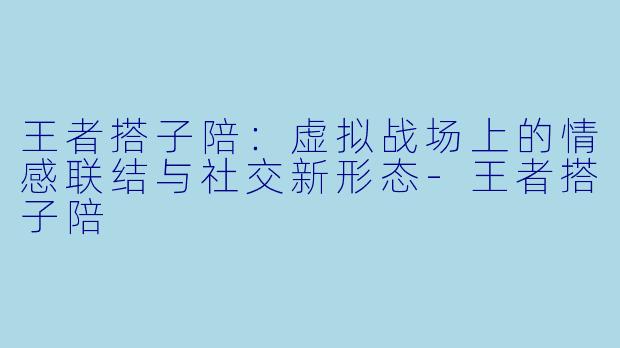王者搭子陪：虚拟战场上的情感联结与社交新形态-王者搭子陪