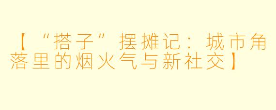 【“搭子”摆摊记:城市角落里的烟火气与新社交】