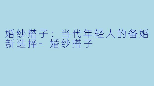 婚纱搭子：当代年轻人的备婚新选择-婚纱搭子