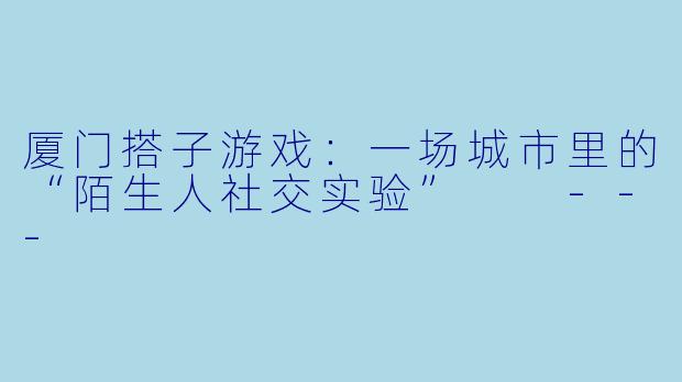 厦门搭子游戏：一场城市里的“陌生人社交实验”

---