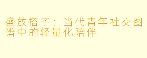 盛放搭子：当代青年社交图谱中的轻量化陪伴