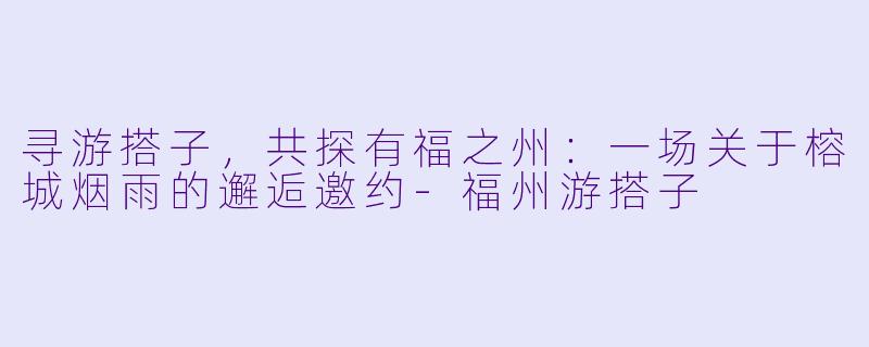 寻游搭子，共探有福之州：一场关于榕城烟雨的邂逅邀约-福州游搭子