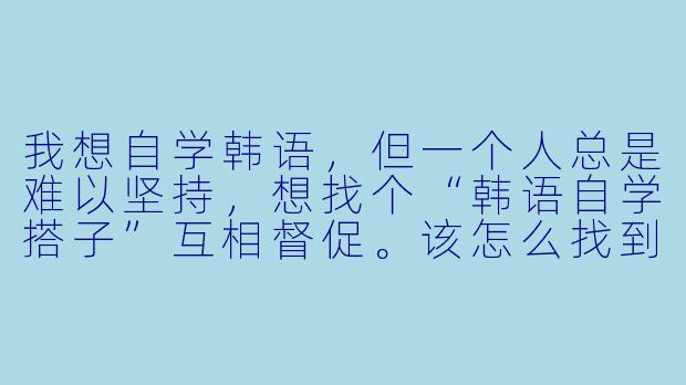 我想自学韩语，但一个人总是难以坚持，想找个“韩语自学搭子”互相督促。该怎么找到合适的搭子，以及搭子之间具体可以做些什么来提高学习效率呢？