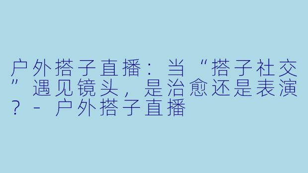 户外搭子直播：当“搭子社交”遇见镜头，是治愈还是表演？-户外搭子直播