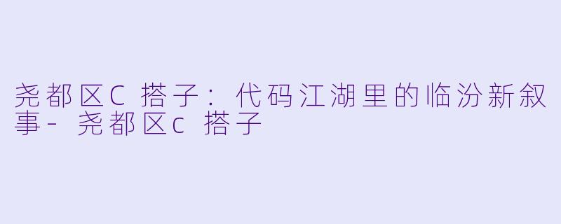 尧都区C搭子：代码江湖里的临汾新叙事-尧都区c搭子