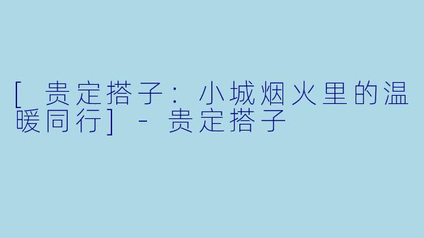 [贵定搭子：小城烟火里的温暖同行]-贵定搭子