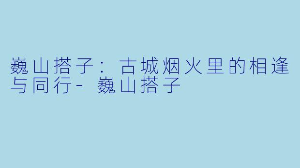 巍山搭子：古城烟火里的相逢与同行-巍山搭子