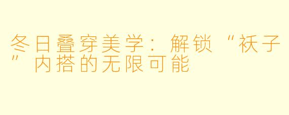 冬日叠穿美学：解锁“袄子”内搭的无限可能