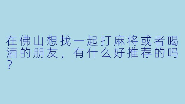 在佛山想找一起打麻将或者喝酒的朋友，有什么好推荐的吗？