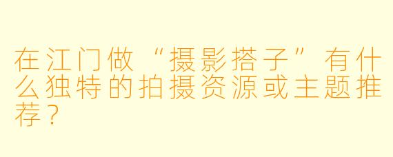 在江门做“摄影搭子”有什么独特的拍摄资源或主题推荐？