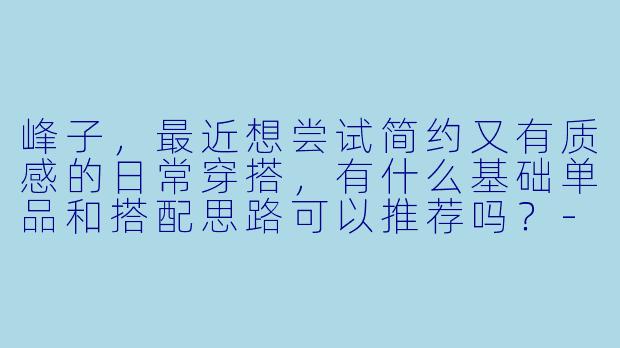 峰子，最近想尝试简约又有质感的日常穿搭，有什么基础单品和搭配思路可以推荐吗？-峰子穿搭
