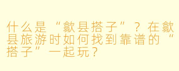 什么是“歙县搭子”？在歙县旅游时如何找到靠谱的“搭子”一起玩？