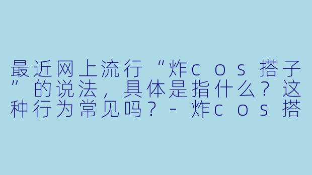 最近网上流行“炸cos搭子”的说法，具体是指什么？这种行为常见吗？-炸cos搭子