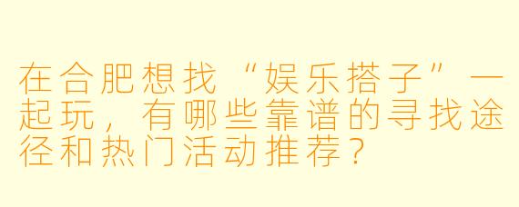 在合肥想找“娱乐搭子”一起玩，有哪些靠谱的寻找途径和热门活动推荐？