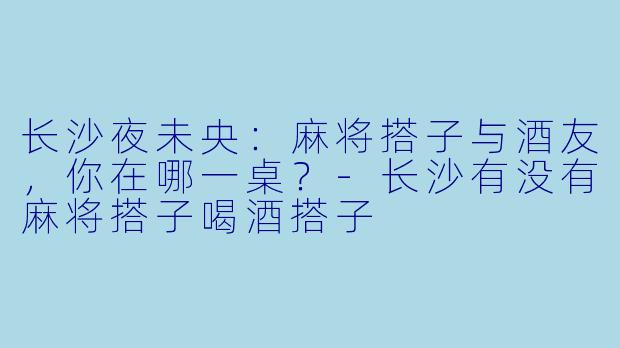 长沙夜未央：麻将搭子与酒友，你在哪一桌？-长沙有没有麻将搭子喝酒搭子