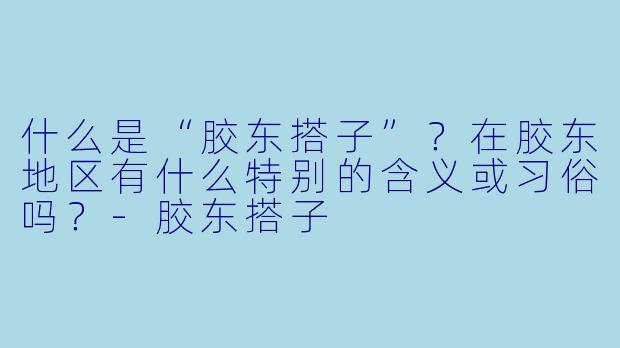什么是“胶东搭子”？在胶东地区有什么特别的含义或习俗吗？-胶东搭子