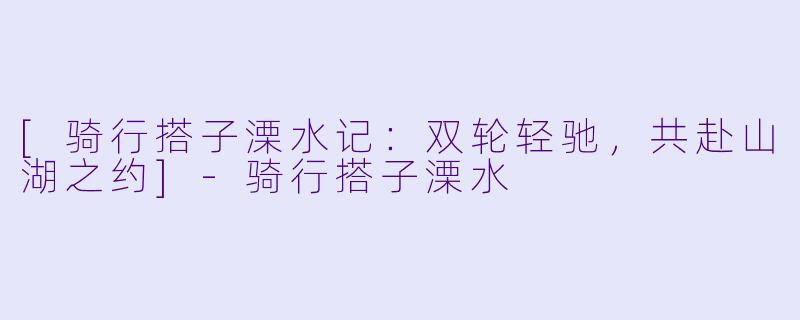 [骑行搭子溧水记：双轮轻驰，共赴山湖之约]