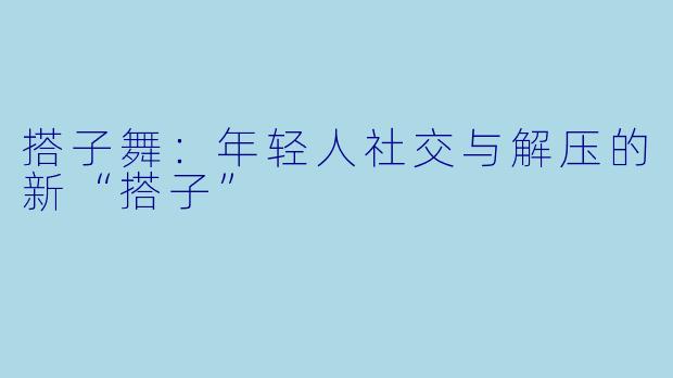 搭子舞:年轻人社交与解压的新“搭子”
