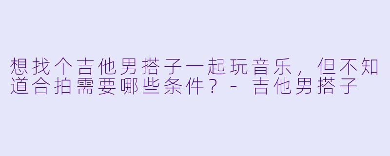 想找个吉他男搭子一起玩音乐，但不知道合拍需要哪些条件？