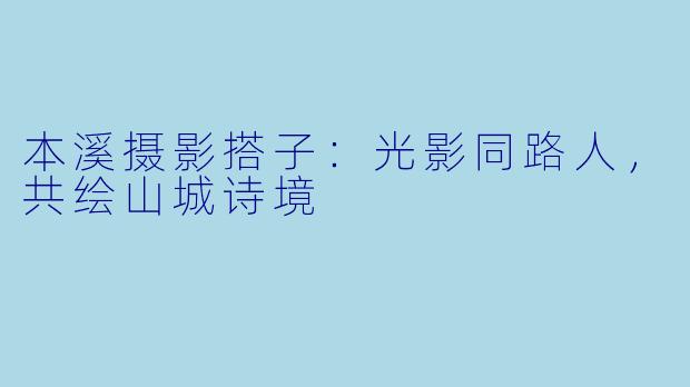 本溪摄影搭子：光影同路人，共绘山城诗境