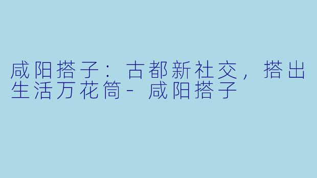 咸阳搭子：古都新社交，搭出生活万花筒-咸阳搭子