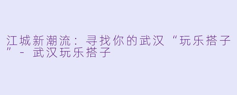江城新潮流:寻找你的武汉“玩乐搭子”-武汉玩乐搭子