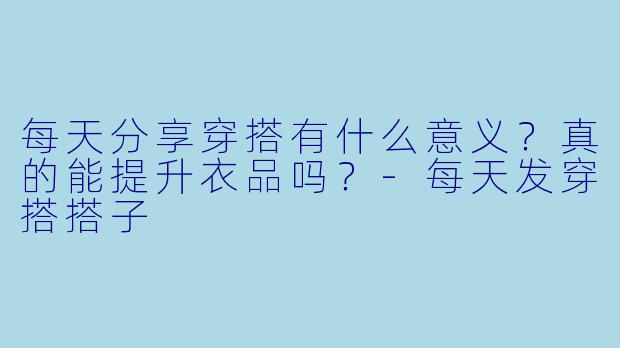 每天分享穿搭有什么意义？真的能提升衣品吗？-每天发穿搭搭子
