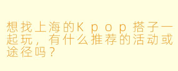 想找上海的Kpop搭子一起玩，有什么推荐的活动或途径吗？