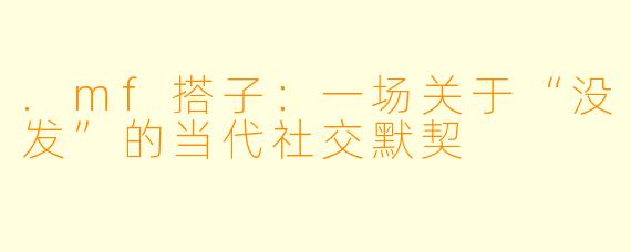 .mf搭子：一场关于“没发”的当代社交默契