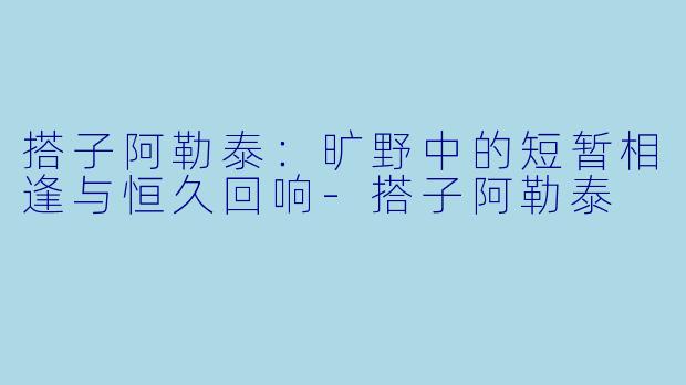 搭子阿勒泰：旷野中的短暂相逢与恒久回响-搭子阿勒泰