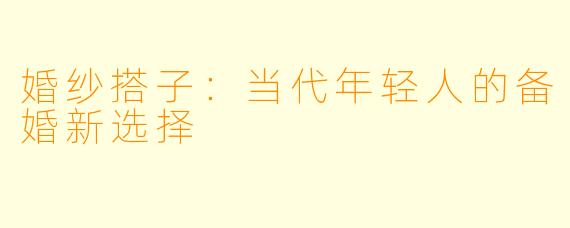 婚纱搭子：当代年轻人的备婚新选择