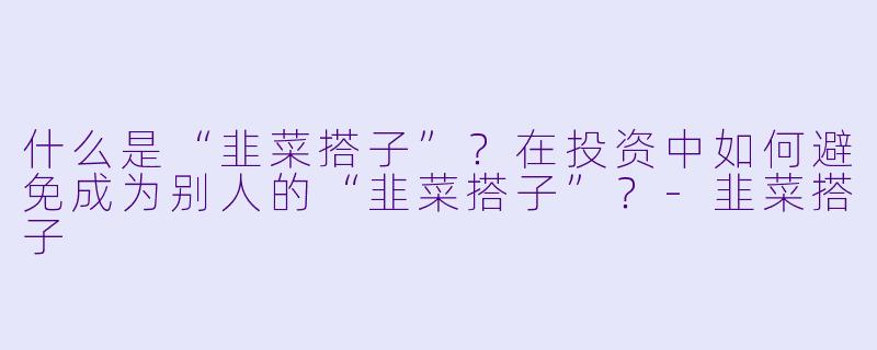 什么是“韭菜搭子”？在投资中如何避免成为别人的“韭菜搭子”？-韭菜搭子