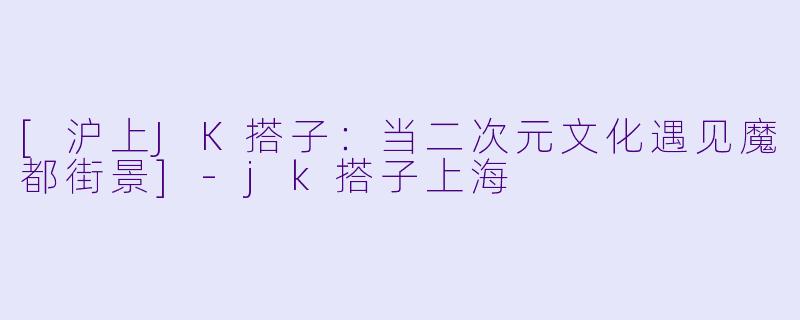 [沪上JK搭子：当二次元文化遇见魔都街景]