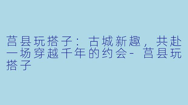 莒县玩搭子：古城新趣，共赴一场穿越千年的约会-莒县玩搭子