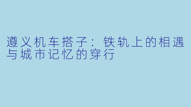 遵义机车搭子:铁轨上的相遇与城市记忆的穿行
