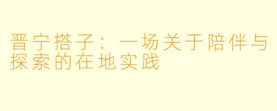 晋宁搭子：一场关于陪伴与探索的在地实践