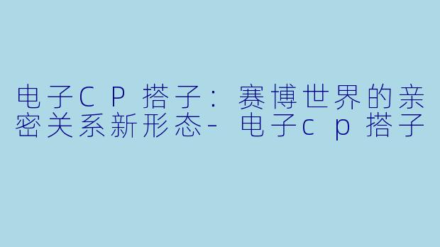 电子CP搭子：赛博世界的亲密关系新形态-电子cp搭子